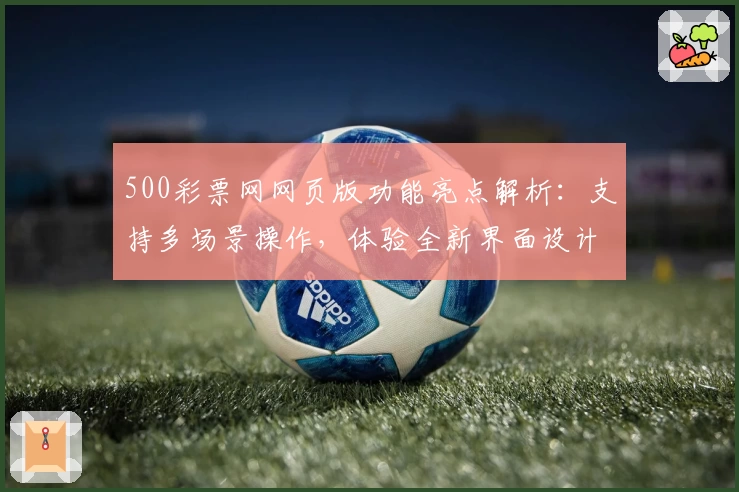 500彩票网网页版功能亮点解析：支持多场景操作，体验全新界面设计