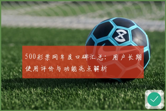 500彩票网年度口碑汇总：用户长期使用评价与功能亮点解析