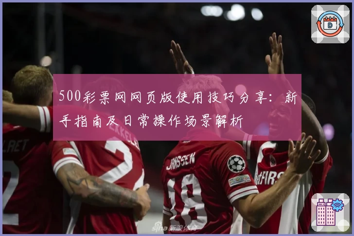 500彩票网网页版使用技巧分享：新手指南及日常操作场景解析