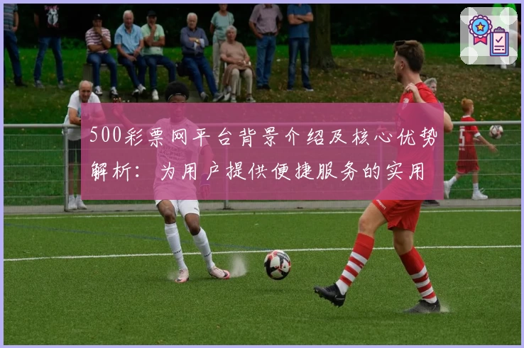 500彩票网平台背景介绍及核心优势解析：为用户提供便捷服务的实用指南
