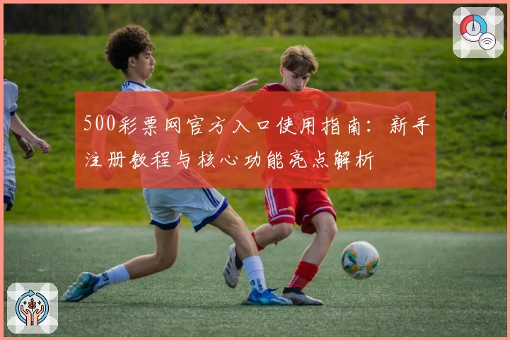 500彩票网官方入口使用指南：新手注册教程与核心功能亮点解析