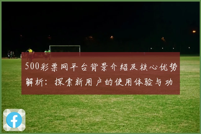 500彩票网平台背景介绍及核心优势解析：探索新用户的使用体验与功能亮点