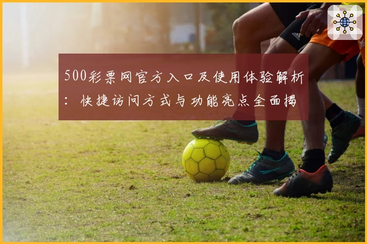 500彩票网官方入口及使用体验解析：快捷访问方式与功能亮点全面揭示