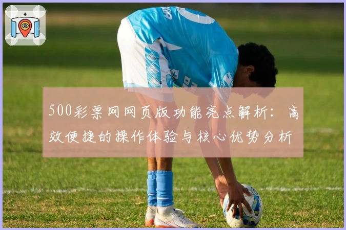 500彩票网网页版功能亮点解析：高效便捷的操作体验与核心优势分析