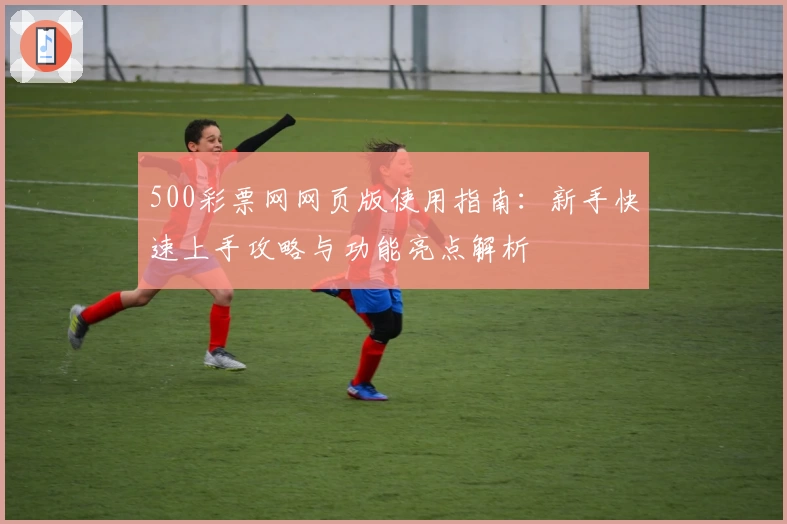 500彩票网网页版使用指南：新手快速上手攻略与功能亮点解析